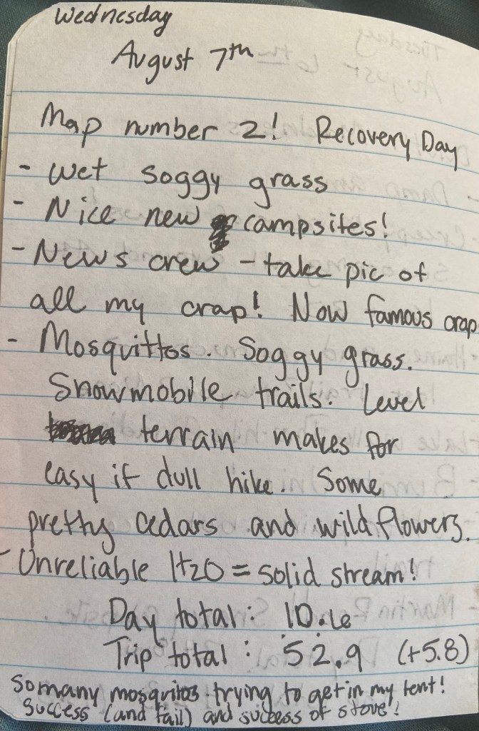 Wednesday August 7th. Map number 2! Recovery day. Wet Soggy grass. Nice new campsites! News Crew - take pic of all my crap! Now famous crap. Mosquitoes. Soggy Grass. Snowmobile Trails. Level terraine makes for easy if dull hike. Some pretty cedars and wildflowers. Unreliable H20= solid stream! Day total 10.6 miles, trip total 52.9 miles (+5.8). So many mosquitoes trying to get into my tent! Success (and fail) and success of stove!