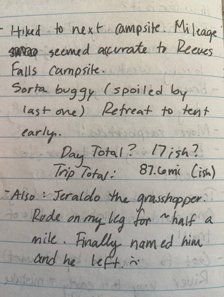 Hiked to next campsite. Mileage seemed accurate to Reeves Falls Campsite. Sorta buggy (spoiled by last one). Retreat to tent early. Day total? 17ish? Trip Total 87.6ish. Also Jeraldo the grasshopper rode on my leg for approximately half a mile. Finally named him and he left :(