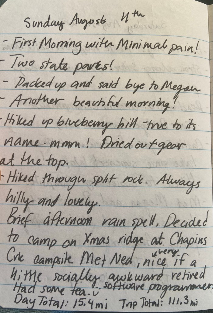 Sunday August 11th, First morning with minimal pain! Two state parks! Packe up and said bye to Megan. Another beautiful morning. Hiked up blueberry hill - true to it's name mmm! Dried out gear at the top. Hiked through Split Rock. Always hilly and lovely. Brief afternoon rain spell, decdied to camp on Xmas ridge at Chapins Creek Campsite. Met Ned, very nice if a little socially awkward retired softward programmer. Had some tea. Day total 15.4 mi, trip total 111.3 mi
