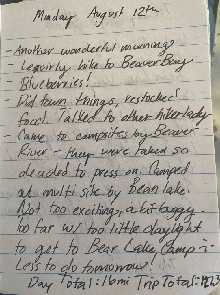 Monday August 12th. Another wonderful morning. Lesiurely hiked to Beaver Bay. Blueberries! Did town things, restocked food. Talked to other hiker lady. Came to campsites by Beaver River - they were taken so decided to pass on. Camped at multisite by Bean lake. Not too exciting, a bit buggy. Too far with too little daylight to get to Bear Lake Camp :( Less to do tomorrow. Day total 16 mile, Trip total 127.3 mile