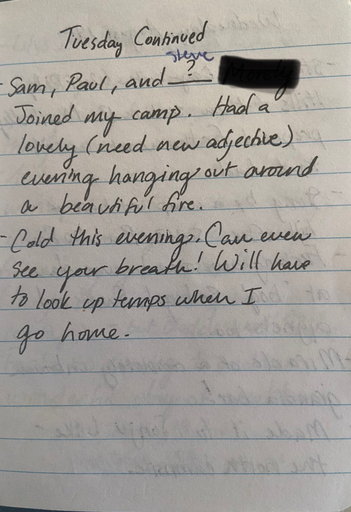 Tuesday continued. Sam, Paul, and Steve joined my camp. Had a lovely (need new edjective) hanging out around a beautiful fire. Cold this evening. Can even see your breath! Will have to look up temps when I go home.