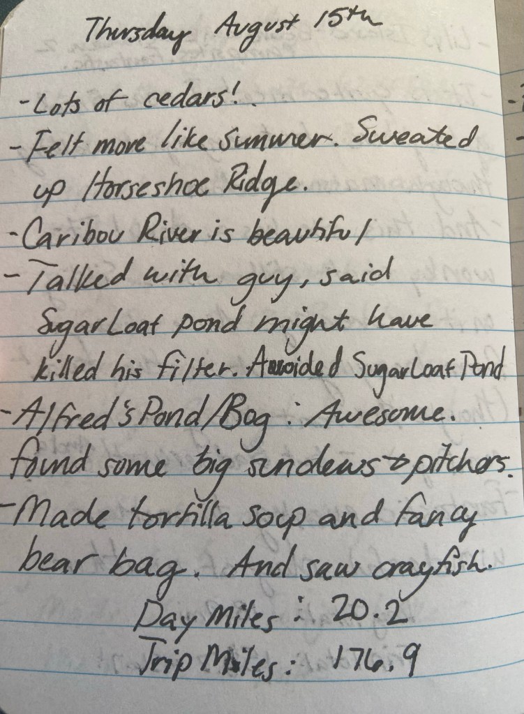 Thursday August 15th. Lots of cedars! Felt more like summer. Sweated up Horseshoe Ridge. Caribou River is beautfiul. Talked with guy, said SugarLoaf Pond might have killed his filter. Avoided Sugar Loaf Pond. Alfred's pond/Bog: Awesome. found some big sundews and pitcher plants. Made tortilla soup and fancy bearbag. And saw crayfish. Day miles 20.2, trip miles 176.9.