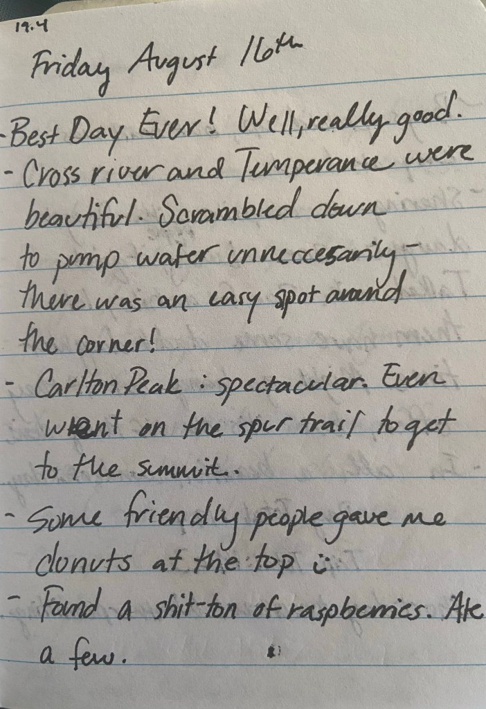 Friday August 16th. Best Day Ever! Well, really good. Cross river and Temperance were beautiful. Scrambled down to pump water unneccesarily - there was an easy spot around the corner. Carlton Peak: spectacular. Even went on the spur trail to get to the summit. Some friendly people gave me donuts at the top :) Found a shit-ton of raspberries. Ate a few.