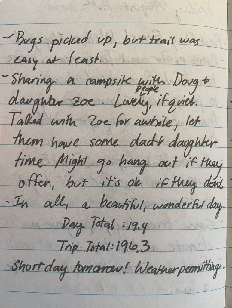 Bugs picked up, but trail was easy at least. Sharing a campsite iwth Doug and daughter Zoe. Lovely people, if quiet. Talked with Zoe for a while, let them have some dad and daughter time. Might go hang out if they offer but it's ok if they don't. In all, a beautiful, wonderful day. Day total 19.4, trip total 196.3. Short Day tomorrow! Weather permitting.