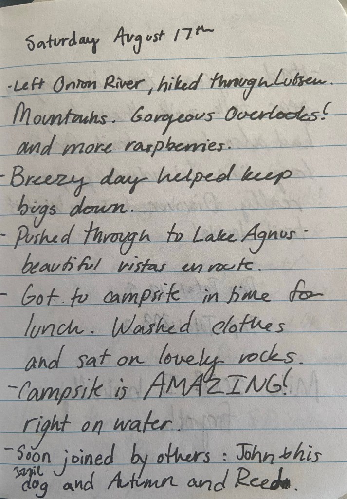 Saturday August 17th. Left Onion River, hiked through Lutsen Mountains. Gorgeous Overlooks! and more raspberries. Breezy day helped keep bugs down. Pushed through to Lake Agnus - beautiful vistas en route. Got to campsite in time for lunch. Washed clothes and sat on lovely rocks. Campsite is AMAZING! right on the water. Soon joined by others: John and his dog and Autumn and Reed.