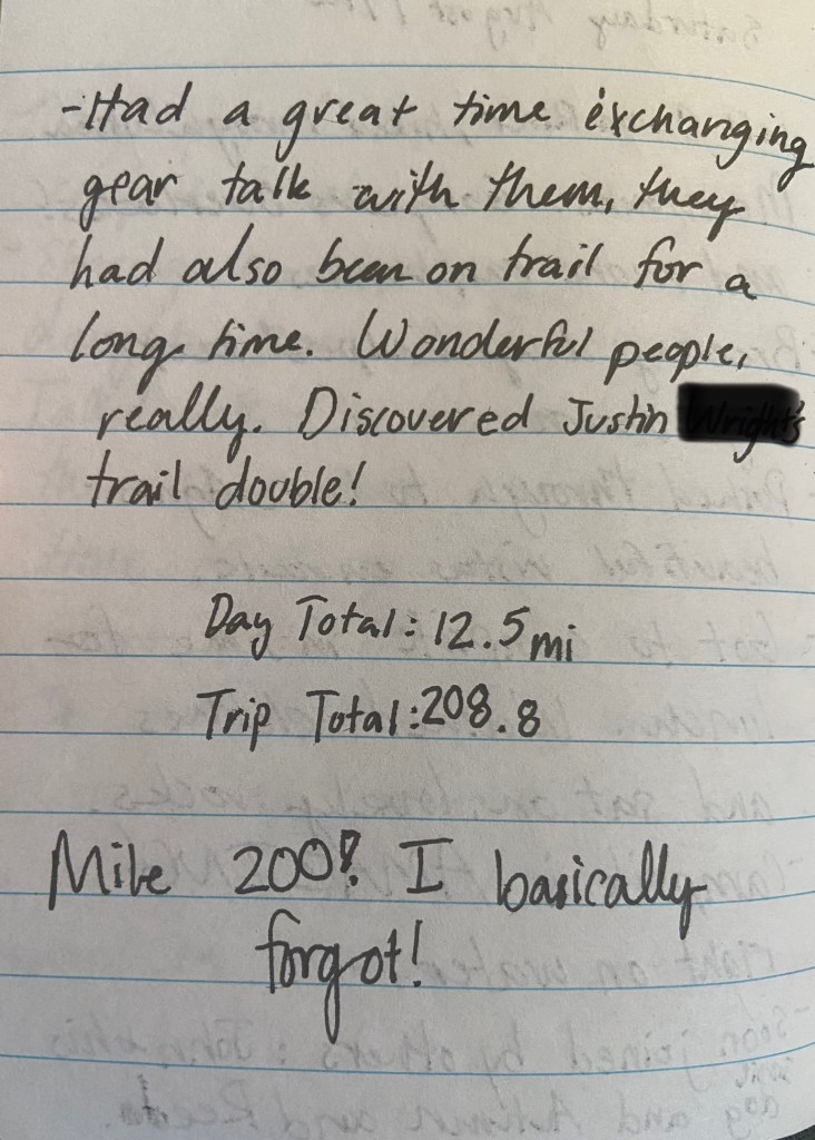 Had a great time exchanging gear talk with them, they had also been on trail for a long time. Wonderful people, really. Discovered Justin's trail double! Day total 12.5, Trip total 208.8 miles. Mile 200! I basically forgot!