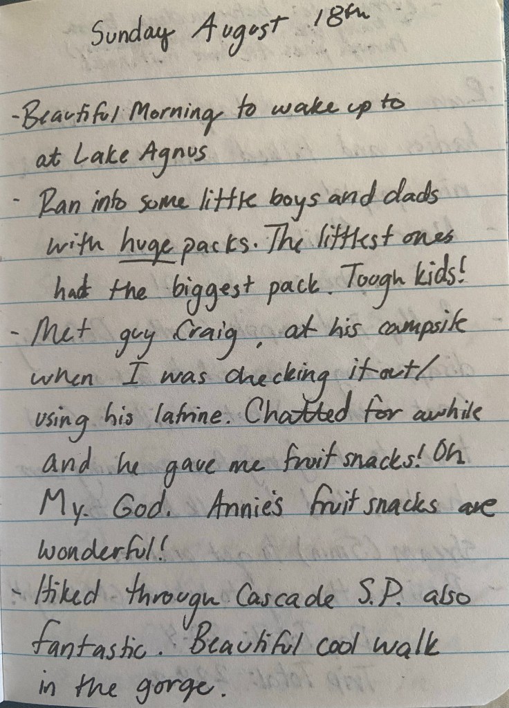 Beautiful Morning to wake up to at Lake Agnus. Ran into some little boys and dads with HUGE packs. The littlest one had the biggest pack. Tough kids! Met guy Craig at his campsite when I was checking it out/using his latrine. Chatted for a while and he gave me fruit snacks! Oh. My. God. Annie's fruit snacks are wonderful. Hiked through Cascade S.P. also fantastic. Beatifuul cool walk in the gorge.