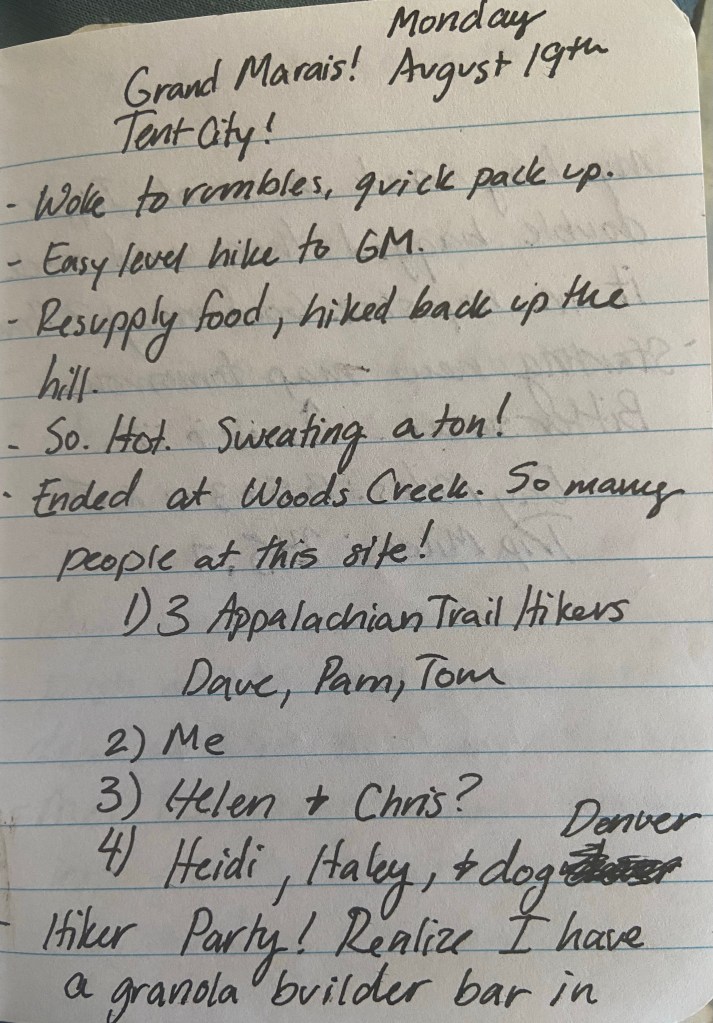 Monday August 19th. Grand Marais! Tent City! Woke to rumbles, quick pack up. Easly level hike to GM. Resupply food, hiked back up the hill. So. Hot. Sweating a ton! Ended at Woods Creek. So many people at this site! 1) 3 Appalachian Trail Hikers Dave, Pam, Tom; 2) Me 3) Helen and Chris 4)Heidi, Haley, and dog Denver, 5) another duo. HIker party! Realize I have a granola builder bar in