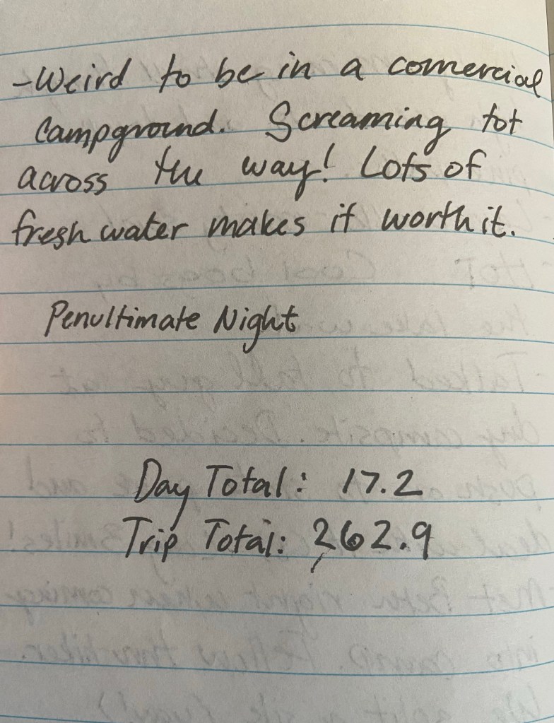 Weird to be in a commerical campground. Screaming tot across the way. Lots of freshwater makes it worth it. Penultimate Night. Day total 17.2 , trip total 262.9 miles.