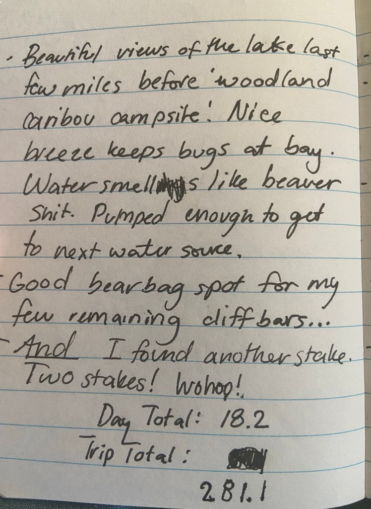 Beautiful views of the lake last few miles before woodland caribou campsite. Nice breeze keeps bugs at bay. Water smells like beaver shit. Pumped enough to get to next water source. Good bearbag spot for my few remaining clif bars. AND I found another stake. Two stakes! Wohoo! Day total 18.2, trip total 281.1miles