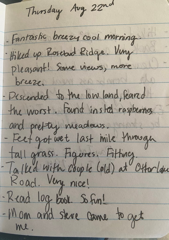 Thursday Aug 22nd. Fantastic breezy cool morning. Hiked up Rosebud Ridge. Very pleasant! Some views, more breeze. Descended to the low land, feared the worst. Found instead raspberries and pretty meadows. Feet got wet last mile through tall grass. Figures. Fitting. Talked with older couple at Otter Lake Road. Very nice! Read log book. So fun! Mom and Steve came to get me.