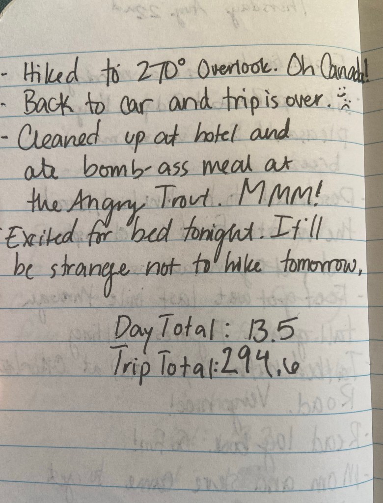 HIked to 270 degree overlook. Oh Canada! Back to car and trip is over. Cleaned up at hotel and ate a bomb-ass meal at the Angry Trout. MMM! Excited for bed tonight. It'll be strange not to hike tomorrow. Day total 13.5, trip total 294.6 miles